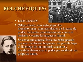 BOLCHEVIQUES: Líder LENNIN  (Mayoritaria), mas radical que los mencheviques, eran partidarios de la toma de poder, luchando simultáneamente contra el zarismo y contra la burguesía liberal.  Sostenía que aunque Rusia no había pasado por una revolución burguesa, era posible bajo el liderazgo de una minoría cociente y decidida alzarse con el poder por medio de un golpe de mano. 