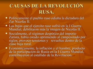 CAUSAS DE LA REVOLUCIÓN RUSA. Políticamente el pueblo ruso odiaba la dictadura del Zar Nicolás II.  Las bajas que el ejercito ruso sufrió en la I Guerra Mundial, debilitaron más la imagen de Nicolás II.  Socialmente, el régimen despótico del imperio Zarista, había estado oprimiendo al campesinado por siglos, provoco tensiones y  revueltas dentro de la clase baja rural.  Económicamente, la inflación y el hambre, producto de la participación de Rusia en la I Guerra Mundial, contribuyeron al estallido de la Revolución.  