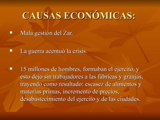 CAUSAS ECONÓMICAS:  Mala gestión del Zar.  La guerra acentuó la crisis. 15 millones de hombres, formaban el ejercito, y esto dejo sin trabajadores a las fábricas y granjas, trayendo como resultado: escasez de alimentos y materias primas, incremento de precios, desabastecimiento del ejercito y de las ciudades.  