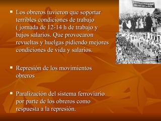 Los obreros tuvieron que soportar terribles condiciones de trabajo ( jornada de 12-14 h de trabajo y bajos salarios. Que provocaron revueltas y huelgas pidiendo mejores condiciones de vida y salarios.  Represión de los movimientos obreros Paralización del sistema ferroviario por parte de los obreros como respuesta a la represión.  