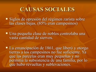 CAUSAS SOCIALES  Siglos de opresión del régimen zarista sobre las clases bajas, (85% eran campesinos)  Una pequeña clase de nobles controlaba una vasta cantidad de siervos.  La emancipación de 1861, que liberó y otorgo tierras a los campesinos no fue suficiente. Ya que las parcelas eran muy pequeñas y no permitía la subsistencia de una familia, por lo que hubo revueltas y sublevaciones. 