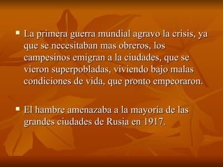La primera guerra mundial agravo la crisis, ya que se necesitaban mas obreros, los campesinos emigran a la ciudades, que se vieron superpobladas, viviendo bajo malas condiciones de vida, que pronto empeoraron. El hambre amenazaba a la mayoría de las grandes ciudades de Rusia en 1917.  