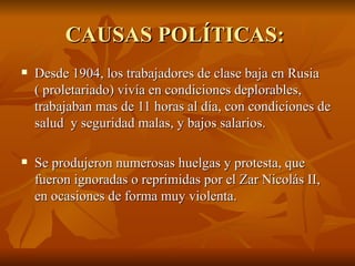 CAUSAS POLÍTICAS:  Desde 1904, los trabajadores de clase baja en Rusia ( proletariado) vivía en condiciones deplorables, trabajaban mas de 11 horas al día, con condiciones de salud  y seguridad malas, y bajos salarios.  Se produjeron numerosas huelgas y protesta, que fueron ignoradas o reprimidas por el Zar Nicolás II, en ocasiones de forma muy violenta.  