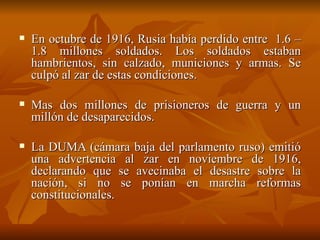 En octubre de 1916, Rusia había perdido entre  1.6 – 1.8 millones soldados. Los soldados estaban hambrientos, sin calzado, municiones y armas. Se culpó al zar de estas condiciones.  Mas dos millones de prisioneros de guerra y un millón de desaparecidos.  La DUMA (cámara baja del parlamento ruso) emitió una advertencia al zar en noviembre de 1916, declarando que se avecinaba el desastre sobre la nación, si no se ponían en marcha reformas constitucionales.  