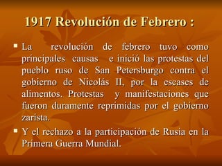 1917 Revolución de Febrero :  La  revolución de febrero tuvo como principales  causas  e inició las protestas del pueblo ruso de San Petersburgo contra el gobierno de Nicolás II, por la escases de alimentos. Protestas  y manifestaciones que fueron duramente reprimidas por el gobierno zarista.  Y el rechazo a la participación de Rusia en la Primera Guerra Mundial.  