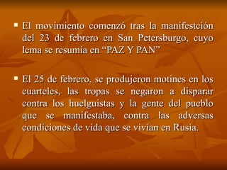El movimiento comenzó tras la manifestción del 23 de febrero en San Petersburgo, cuyo lema se resumía en “PAZ Y PAN” El 25 de febrero, se produjeron motines en los cuarteles, las tropas se negaron a disparar contra los huelguistas y la gente del pueblo que se manifestaba, contra las adversas condiciones de vida que se vivían en Rusia.  