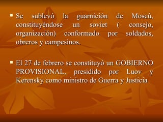 Se sublevó la guarnición de Moscú, constituyéndose un soviet ( consejo, organización) conformado por soldados, obreros y campesinos.  El 27 de febrero se constituyó un GOBIERNO PROVISIONAL, presidido por Luov y Kerensky como ministro de Guerra y Justicia 