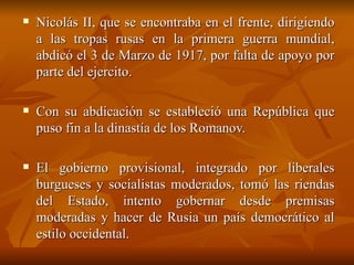 Nicolás II, que se encontraba en el frente, dirigiendo a las tropas rusas en la primera guerra mundial, abdicó el 3 de Marzo de 1917, por falta de apoyo por parte del ejercito.  Con su abdicación se estableció una República que puso fin a la dinastía de los Romanov.  El gobierno provisional, integrado por liberales burgueses y socialistas moderados, tomó las riendas del Estado, intento gobernar desde premisas moderadas y hacer de Rusia un país democrático al estilo occidental.  