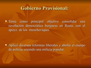 Gobierno Provisional:  Tenía como principal objetivo consolidar una revolución democrática burguesa en Rusia, con el apoyo  de los  mencheviques Aplicó diversas reformas liberales y abolió el cuerpo de policía, creando una milicia popular.  