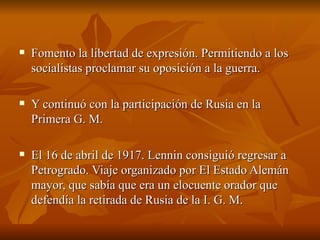 Fomento la libertad de expresión. Permitiendo a los socialistas proclamar su oposición a la guerra.  Y continuó con la participación de Rusia en la Primera G. M.  El 16 de abril de 1917. Lennin consiguió regresar a Petrogrado. Viaje organizado por El Estado Alemán mayor, que sabía que era un elocuente orador que defendía la retirada de Rusia de la I. G. M.  