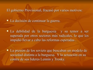 El gobierno Provisional, fracasó por varios motivos:  La decisión de continuar la guerra.  La debilidad de la burguesía  y su temor a ser superada por otros sectores más radicales, lo que les impidió llevar a cabo las reformas esperadas .  La presión de los soviets que buscaban un modelo de sociedad distinta a la burguesa.  Y la actuación en su contra de sus líderes Lennin y Trosky. 
