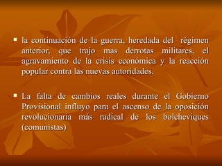 la continuación de la guerra, heredada del  régimen anterior, que trajo mas derrotas militares, el agravamiento de la crisis económica y la reacción popular contra las nuevas autoridades. La falta de cambios reales durante el Gobierno Provisional influyo para el ascenso de la oposición revolucionaria más radical de los bolcheviques (comunistas)  