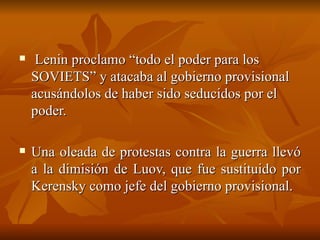 Lenin proclamo “todo el poder para los SOVIETS” y atacaba al gobierno provisional acusándolos de haber sido seducidos por el poder.  Una oleada de protestas contra la guerra llevó a la dimisión de Luov, que fue sustituido por Kerensky como jefe del gobierno provisional.  