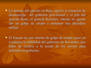La derrota del ejército en Riga, agravó la situación de desprestigio  del gobierno provisional y el jefe del ejercito Ruso, el general Kornilov, intentó en agosto dar un golpe de estado e instaurar una dictadura militar.  El fracaso de este intento de golpe de estado, puso en evidencia la debilidad del gobierno de Kerensky, que hubo de recurrir a la ayuda de los soviets para defender su gobierno.  