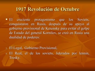 1917 Revolución de Octubre El creciente protagonismo que los Soviets, conquistaron en Rusia, después de su apoyo al gobierno provisional de Kerensky para evitar el golpe de Estado del general Kornilov, se creó en Rusia una dualidad de poderes:  El Legal,  Gobierno Provisional,  El Real, el de los soviets, liderados por lennin, Trosky.  
