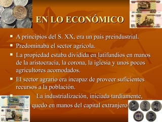 EN LO ECONÓMICO   A principios del S. XX, era un país preindustrial. Predominaba el sector agrícola. La propiedad estaba dividida en latifundios en manos de la aristocracia, la corona, la iglesia y unos pocos agricultores acomodados. El sector agrario era incapaz de proveer suficientes recursos a la población. La industrialización, iniciada tardíamente, quedo en manos del capital extranjero 