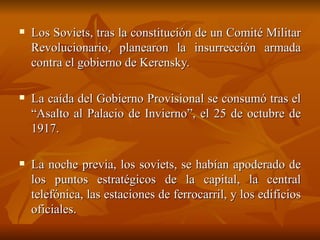 Los Soviets, tras la constitución de un Comité Militar Revolucionario, planearon la insurrección armada contra el gobierno de Kerensky.  La caída del Gobierno Provisional se consumó tras el “Asalto al Palacio de Invierno”, el 25 de octubre de 1917.  La noche previa, los soviets, se habían apoderado de los puntos estratégicos de la capital, la central telefónica, las estaciones de ferrocarril, y los edificios oficiales.  
