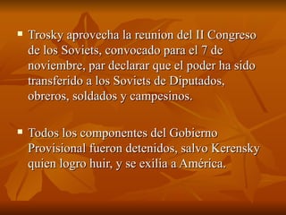 Trosky aprovecha la reunion del II Congreso de los Soviets, convocado para el 7 de noviembre, par declarar que el poder ha sido transferido a los Soviets de Diputados, obreros, soldados y campesinos.  Todos los componentes del Gobierno Provisional fueron detenidos, salvo Kerensky quien logro huir, y se exilia a América.  