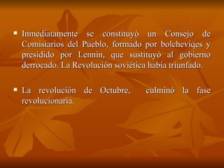 Inmediatamente se constituyó un Consejo de Comisiarios del Pueblo, formado por bolcheviqes y presidido por Lennin, que sustituyó al gobierno derrocado. La Revolución soviética había triunfado.  La revolución de Octubre,  culminó la fase revolucionaria.  