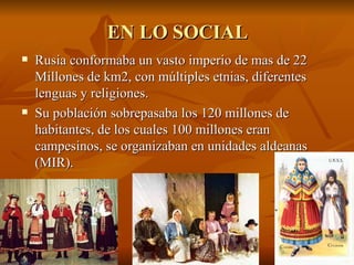 Rusia conformaba un vasto imperio de mas de 22 Millones de km2, con múltiples etnias, diferentes lenguas y religiones.  Su población sobrepasaba los 120 millones de habitantes, de los cuales 100 millones eran campesinos, se organizaban en unidades aldeanas (MIR).  EN LO SOCIAL 