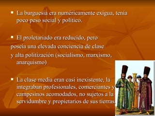 La burguesía era numéricamente exigua, tenía poco peso social y político. El proletariado era reducido, pero  poseía una elevada conciencia de clase  y alta politización (socialismo, marxismo, anarquismo)  La clase media eran casi inexistente, la integraban profesionales, comerciantes y campesinos acomodados, no sujetos a la servidumbre y propietarios de sus tierras. 