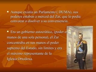 Aunque existía un Parlamento ( DUMA), sus poderes estaban a merced del Zar, que lo podía convocar o disolver a su conveniencia. Era un gobierno autocrático, (poder en  manos de una sola persona), el Zar  concentraba en sus manos el poder  supremo del Estado, sin límites y era  el máximo representante de la  Iglesia Ortodoxa.  