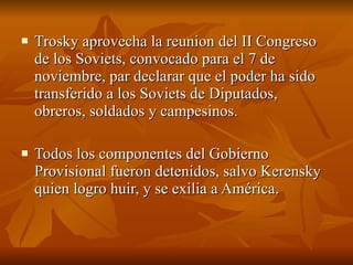 Trosky aprovecha la reunion del II Congreso de los Soviets, convocado para el 7 de noviembre, par declarar que el poder ha sido transferido a los Soviets de Diputados, obreros, soldados y campesinos.  Todos los componentes del Gobierno Provisional fueron detenidos, salvo Kerensky quien logro huir, y se exilia a América.  