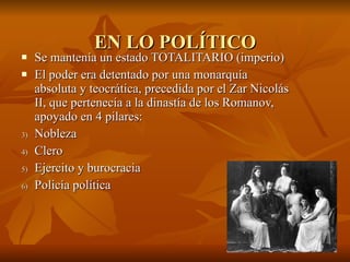 EN LO POLÍTICO Se mantenía un estado TOTALITARIO (imperio)  El poder era detentado por una monarquía absoluta y teocrática, precedida por el Zar Nicolás II, que pertenecía a la dinastía de los Romanov, apoyado en 4 pilares:  Nobleza  Clero Ejercito y burocracia Policía política  