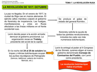 LA REVOLUCIÓN DE 1917: OCTUBRE La paz no llegaba. En el verano de 1917, la ciudad de Riga cae en manos alemanas. El ejército (altos mandos) culpará al gobierno de Kerensky de inoperancia. Las huelgas, manifestaciones y crisis en Rusia afectaban a las líneas militares en el frente occidental ruso. Se produce el golpe de estado del general Kornilov. En la noche del  24 al 25 de octubre  las tropas y milicias bolcheviques ocupan los puntos neurálgicos de Petrogrado  (bancos, teléfonos, palacio de invierno, fábricas, etc.) Lenin le entregó el poder al II Congreso de los Sóviets, quienes eligen al nuevo gobierno denominado  Consejo de Comisarios del Pueblo , con Lenin como presidente. Kerensky solicita la ayuda de todos los partidos revolucionarios, incluidos los cada vez más numerosos bolcheviques. Lenin decide pasar a la acción armada: derrocar al gobierno provisional. La organización recae en  Trotsky , presidente del soviet de la capital. La revolución bolchevique  había triunfado 
