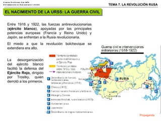 EL NACIMIENTO DE LA URSS: LA GUERRA CIVIL Entre 1918 y 1922, las fuerzas antirevolucionarias ( ejército blanco ), apoyadas por las principales potencias europeas (Francia y Reino Unido) y Japón, se enfrentan a la Rusia revolucionaria.  El miedo a que la revolución bolchevique se extendiera era alto. La desorganización del ejército blanco facilitó la defensa del  Ejército Rojo,  dirigido por Trostky, quien derrotó a los primeros. Propaganda 