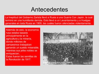 Antecedentes
La Ineptitud del Gobierno Zarista llevó a Rusia a una Guerra Con Japón, la cual
terminó en una humillante derrota. Esto llevó a un Levantamiento y a Huelgas
generales en toda Rusia en 1905, las cuales fueron silenciadas violentamente.

Además de esto, la economía
rusa estaba basada
principalmente en la
agricultura y la minería,
donde millones de
campesinos trabajaban
ganando un sueldo miserable,
mientras sus jefes nobles se
enriquecían.
Estas fueron las semillas de
la Revolución de 1917.
 