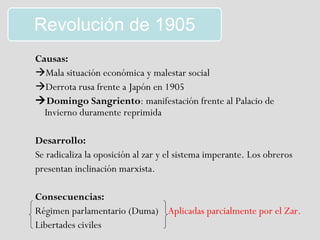 Revolución de 1905
Causas:
Mala situación económica y malestar social
Derrota rusa frente a Japón en 1905
Domingo Sangriento: manifestación frente al Palacio de
  Invierno duramente reprimida

Desarrollo:
Se radicaliza la oposición al zar y el sistema imperante. Los obreros
presentan inclinación marxista.

Consecuencias:
Régimen parlamentario (Duma) Aplicadas parcialmente por el Zar.
Libertades civiles
 