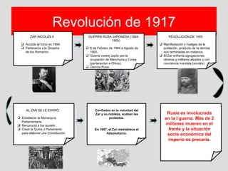 Revolución de 1917
        ZAR NICOLÁS II               GUERRA RUSA JAPONESA (1904-                REVOLUCIÓN DE 1905
                                                 1905)
   Accede al trono en 1894.                                               Manifestación y huelgas de la
   Pertenecía a la Dinastía         8 de Febrero de 1904 a Agosto de      población, producto de la derrota
    de los Romanov.                   1905.                                 son terminadas en matanza.
                                     Guerra contra Japón por la           El Zar enfrenta agrupaciones
                                      ocupación de Manchuria y Corea        obreras y militares alzados y con
                                      (pertenecían a China).                conciencia marxista (soviets)
                                     Derrota Rusa.




     AL ZAR SE LE EXIGIÓ:                 Confiados en la voluntad del
                                          Zar y su nobleza, acaban las        Rusia es involucrada
 Establecer la Monarquía                          protestas.                en la I guerra. Más de 2
  Parlamentaria.
 Reconoció a los soviets .                                                  millones mueren en el
 Crear la Duma o Parlamento             En 1907, el Zar reestablece el       frente y la situación
  para elaborar una Constitución.               Absolutismo.                  socio económica del
                                                                              imperio es precaria.
 
