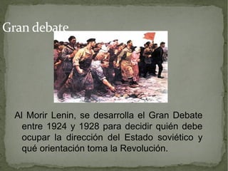 Gran debate




  Al Morir Lenin, se desarrolla el Gran Debate
    entre 1924 y 1928 para decidir quién debe
    ocupar la dirección del Estado soviético y
    qué orientación toma la Revolución.
 