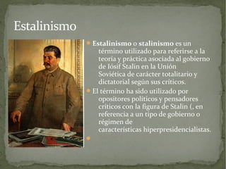 Estalinismo
               Estalinismo o stalinismo es un
                  término utilizado para referirse a la
                  teoría y práctica asociada al gobierno
                  de Iósif Stalin en la Unión
                  Soviética de carácter totalitario y
                  dictatorial según sus críticos.
               El término ha sido utilizado por
                  opositores políticos y pensadores
                  críticos con la figura de Stalin (, en
                  referencia a un tipo de gobierno o
                  régimen de
                  características hiperpresidencialistas.
              
 