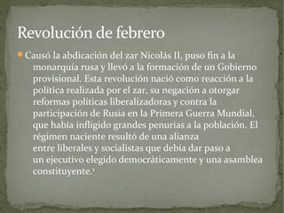 Revolución de febrero
Causó la abdicación del zar Nicolás II, puso fin a la
   monarquía rusa y llevó a la formación de un Gobierno
   provisional. Esta revolución nació como reacción a la
   política realizada por el zar, su negación a otorgar
   reformas políticas liberalizadoras y contra la
   participación de Rusia en la Primera Guerra Mundial,
   que había infligido grandes penurias a la población. El
   régimen naciente resultó de una alianza
   entre liberales y socialistas que debía dar paso a
   un ejecutivo elegido democráticamente y una asamblea
   constituyente.1
 