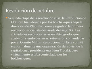 Revolución de octubre
Segunda etapa de la revolución rusa, la Revolución de
   Octubre fue liderada por los bolcheviques bajo la
   dirección de Vladimir Lenin y significó la primera
   revolución socialista declarada del siglo XX. Las
   actividades revolucionarias en Petrogrado, que
   acabaron siendo decisivas, estuvieron comandadas
   por el Comité Militar Revolucionario. Este comité
   era formalmente una organización del sóviet de la
   capital, cuyo presidente era León Trotski, pero
   virtualmente estaba controlado por los
   bolcheviques.
 