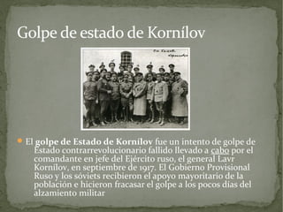Golpe de estado de Kornílov




 El golpe de Estado de Kornílov fue un intento de golpe de
    Estado contrarrevolucionario fallido llevado a cabo por el
    comandante en jefe del Ejército ruso, el general Lavr
    Kornílov, en septiembre de 1917. El Gobierno Provisional
    Ruso y los sóviets recibieron el apoyo mayoritario de la
    población e hicieron fracasar el golpe a los pocos días del
    alzamiento militar
 