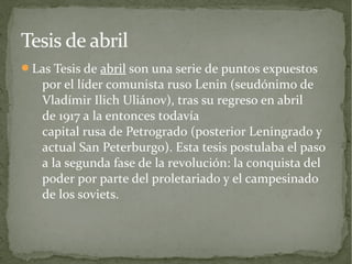 Tesis de abril
Las Tesis de abril son una serie de puntos expuestos
   por el líder comunista ruso Lenin (seudónimo de
   Vladímir Ilich Uliánov), tras su regreso en abril
   de 1917 a la entonces todavía
   capital rusa de Petrogrado (posterior Leningrado y
   actual San Peterburgo). Esta tesis postulaba el paso
   a la segunda fase de la revolución: la conquista del
   poder por parte del proletariado y el campesinado
   de los soviets.
 