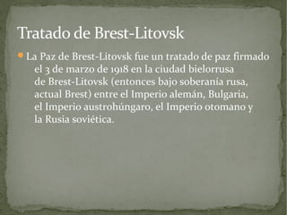 Tratado de Brest-Litovsk
La Paz de Brest-Litovsk fue un tratado de paz firmado
   el 3 de marzo de 1918 en la ciudad bielorrusa
   de Brest-Litovsk (entonces bajo soberanía rusa,
   actual Brest) entre el Imperio alemán, Bulgaria,
   el Imperio austrohúngaro, el Imperio otomano y
   la Rusia soviética.
 