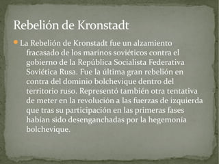 Rebelión de Kronstadt
La Rebelión de Kronstadt fue un alzamiento
   fracasado de los marinos soviéticos contra el
   gobierno de la República Socialista Federativa
   Soviética Rusa. Fue la última gran rebelión en
   contra del dominio bolchevique dentro del
   territorio ruso. Representó también otra tentativa
   de meter en la revolución a las fuerzas de izquierda
   que tras su participación en las primeras fases
   habían sido desenganchadas por la hegemonía
   bolchevique.
 