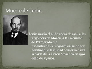 Muerte de Lenin



        Lenin murió el 21 de enero de 1924 a las
           18:50 hora de Moscú, a la La ciudad
           de Petrogrado fue
           renombrada Leningrado en su honor;
           nombre que la ciudad conservó hasta
           la caída de la Unión Soviética en 1991
           edad de 53 años.
 