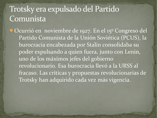 Trotsky era expulsado del Partido
Comunista
Ocurrió en noviembre de 1927. En el 15º Congreso del
   Partido Comunista de la Unión Soviética (PCUS), la
   burocracia encabezada por Stalin consolidaba su
   poder expulsando a quien fuera, junto con Lenin,
   uno de los máximos jefes del gobierno
   revolucionario. Esa burocracia llevó a la URSS al
   fracaso. Las críticas y propuestas revolucionarias de
   Trotsky han adquirido cada vez más vigencia.
 