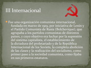 III Internacional

Fue una organización comunista internacional,
   fundada en marzo de 1919, por iniciativa de Lenin y
   el Partido Comunista de Rusia (Bolchevique), que
   agrupaba a los partidos comunistas de distintos
   países, y cuyo objetivo era luchar por la supresión
   del sistema capitalista, el establecimiento de
   la dictadura del proletariado y de la República
   Internacional de los Soviets, la completa abolición
   de las clases y la realización del socialismo, como
   primer paso a la sociedad comunista, como fijaba
   en sus primeros estatutos.
 