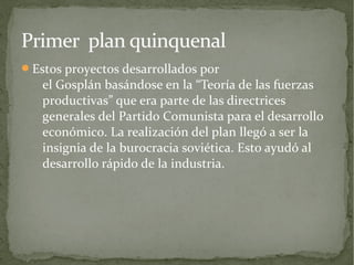 Primer plan quinquenal
Estos proyectos desarrollados por
   el Gosplán basándose en la “Teoría de las fuerzas
   productivas” que era parte de las directrices
   generales del Partido Comunista para el desarrollo
   económico. La realización del plan llegó a ser la
   insignia de la burocracia soviética. Esto ayudó al
   desarrollo rápido de la industria.
 