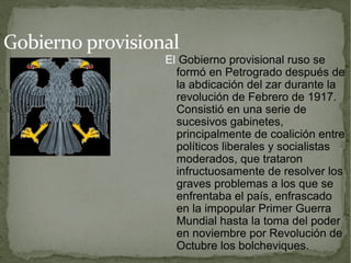 Gobierno provisional
                  El Gobierno provisional ruso se
                    formó en Petrogrado después de
                    la abdicación del zar durante la
                    revolución de Febrero de 1917.
                    Consistió en una serie de
                    sucesivos gabinetes,
                    principalmente de coalición entre
                    políticos liberales y socialistas
                    moderados, que trataron
                    infructuosamente de resolver los
                    graves problemas a los que se
                    enfrentaba el país, enfrascado
                    en la impopular Primer Guerra
                    Mundial hasta la toma del poder
                    en noviembre por Revolución de
                    Octubre los bolcheviques.
 