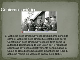Gobierno soviético




  El Gobierno de la Unión Soviética (oficialmente conocido
    como el Gobierno de la Unión) fue establecido por la
    Constitución de la Unión Soviética de 1924 como la
    autoridad gobernadora de una unión de 15 repúblicas
    socialistas soviéticas colectivamente denominadas la
    Unión de Repúblicas Socialistas Soviéticas (URSS). El
    gobierno residía en Moscú, la capital de la URSS .
 
