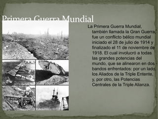 Primera Guerra Mundial
                    La Primera Guerra Mundial,
                      también llamada la Gran Guerra,
                      fue un conflicto bélico mundial
                      iniciado el 28 de julio de 1914 y
                      finalizado el 11 de noviembre de
                      1918. El cual involucró a todas
                      las grandes potencias del
                      mundo, que se alinearon en dos
                      bandos enfrentados: por un lado,
                      los Aliados de la Triple Entente,
                      y, por otro, las Potencias
                      Centrales de la Triple Alianza.
 