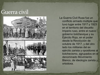 Guerra civil
               La Guerra Civil Rusa fue un
                 conflicto armado múltiple que
                 tuvo lugar entre 1917 y 1923
                 en el territorio del disuelto
                 Imperio ruso, entre el nuevo
                 gobierno bolchevique y su
                 Ejército Rojo, en el poder
                 desde la Revolución de
                 octubre de 1917, y del otro
                 lado los militares del ex
                 ejército zarista y opositores al
                 bolchevismo, agrupados en el
                 denominado Movimiento
                 Blanco, de ideología zarista y
                 ortodoxa.
 