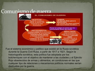 Comunismo de guerra




 Fue el sistema económico y político que existió en la Rusia soviética
   durante la Guerra Civil Rusa, a partir de 1917 a 1921. Según la
   historiografía soviética, esta política fue adoptada por los
   bolcheviques con el objetivo de mantener a las ciudades y al Ejército
   Rojo abastecidos de armas y alimentos, en condiciones en las que
   cualquier tipo de relaciones o mecanismos políticos normales serían
   destruidos por la guerra.
 